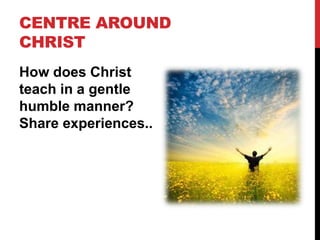 CENTRE AROUND
CHRIST
How does Christ
teach in a gentle
humble manner?
Share experiences..
 