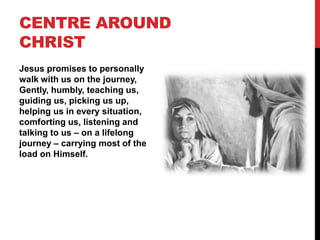 CENTRE AROUND
CHRIST
Jesus promises to personally
walk with us on the journey,
Gently, humbly, teaching us,
guiding us, picking us up,
helping us in every situation,
comforting us, listening and
talking to us – on a lifelong
journey – carrying most of the
load on Himself.
 
