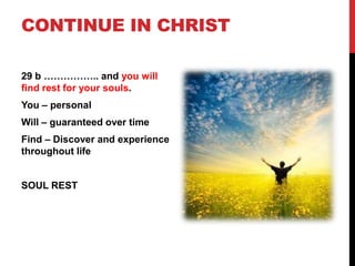 CONTINUE IN CHRIST
29 b …………….. and you will
find rest for your souls.
You – personal
Will – guaranteed over time
Find – Discover and experience
throughout life
SOUL REST
 