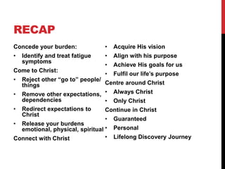RECAP
Concede your burden:
• Identify and treat fatigue
symptoms
Come to Christ:
• Reject other “go to” people/
things
• Remove other expectations,
dependencies
• Redirect expectations to
Christ
• Release your burdens
emotional, physical, spiritual
Connect with Christ
• Acquire His vision
• Align with his purpose
• Achieve His goals for us
• Fulfil our life’s purpose
Centre around Christ
• Always Christ
• Only Christ
Continue in Christ
• Guaranteed
• Personal
• Lifelong Discovery Journey
 