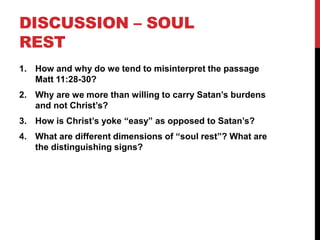 DISCUSSION – SOUL
REST
1. How and why do we tend to misinterpret the passage
Matt 11:28-30?
2. Why are we more than willing to carry Satan’s burdens
and not Christ’s?
3. How is Christ’s yoke “easy” as opposed to Satan’s?
4. What are different dimensions of “soul rest”? What are
the distinguishing signs?
 