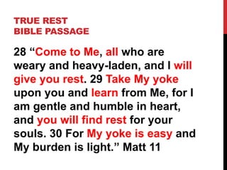 TRUE REST
BIBLE PASSAGE
28 “Come to Me, all who are
weary and heavy-laden, and I will
give you rest. 29 Take My yoke
upon you and learn from Me, for I
am gentle and humble in heart,
and you will find rest for your
souls. 30 For My yoke is easy and
My burden is light.” Matt 11
 