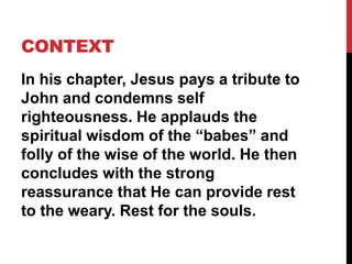CONTEXT
In his chapter, Jesus pays a tribute to
John and condemns self
righteousness. He applauds the
spiritual wisdom of the “babes” and
folly of the wise of the world. He then
concludes with the strong
reassurance that He can provide rest
to the weary. Rest for the souls.
 