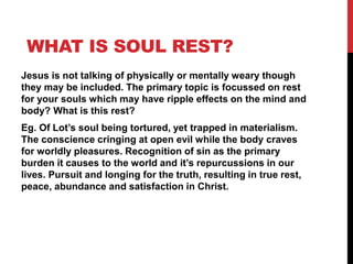 WHAT IS SOUL REST?
Jesus is not talking of physically or mentally weary though
they may be included. The primary topic is focussed on rest
for your souls which may have ripple effects on the mind and
body? What is this rest?
Eg. Of Lot’s soul being tortured, yet trapped in materialism.
The conscience cringing at open evil while the body craves
for worldly pleasures. Recognition of sin as the primary
burden it causes to the world and it’s repurcussions in our
lives. Pursuit and longing for the truth, resulting in true rest,
peace, abundance and satisfaction in Christ.
 