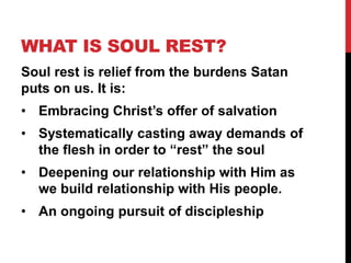 WHAT IS SOUL REST?
Soul rest is relief from the burdens Satan
puts on us. It is:
• Embracing Christ’s offer of salvation
• Systematically casting away demands of
the flesh in order to “rest” the soul
• Deepening our relationship with Him as
we build relationship with His people.
• An ongoing pursuit of discipleship
 