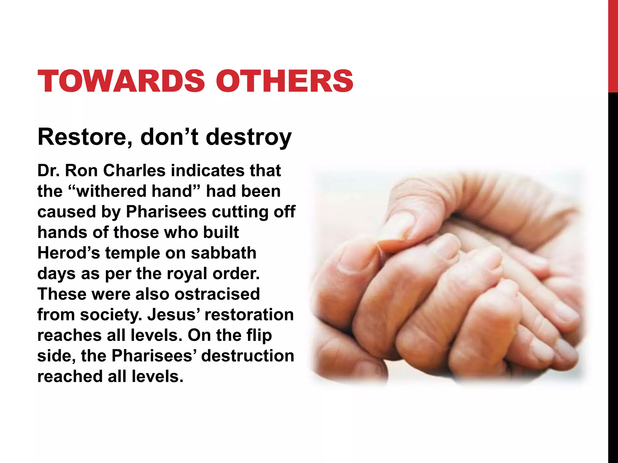 TOWARDS OTHERS
Restore, don’t destroy
Dr. Ron Charles indicates that
the “withered hand” had been
caused by Pharisees cutting off
hands of those who built
Herod’s temple on sabbath
days as per the royal order.
These were also ostracised
from society. Jesus’ restoration
reaches all levels. On the flip
side, the Pharisees’ destruction
reached all levels.
 