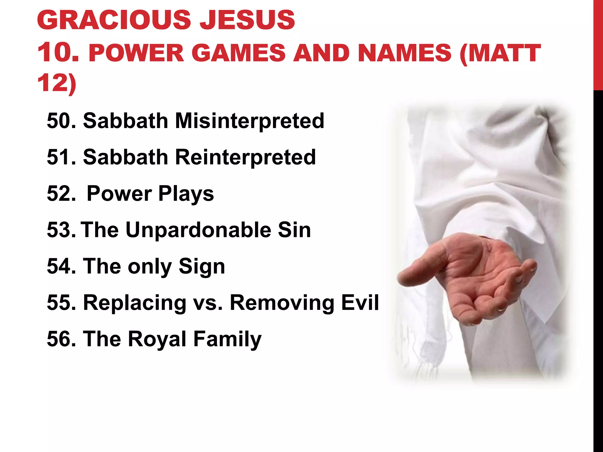 GRACIOUS JESUS
10. POWER GAMES AND NAMES (MATT
12)
50. Sabbath Misinterpreted
51. Sabbath Reinterpreted
52. Power Plays
53. The Unpardonable Sin
54. The only Sign
55. Replacing vs. Removing Evil
56. The Royal Family
 