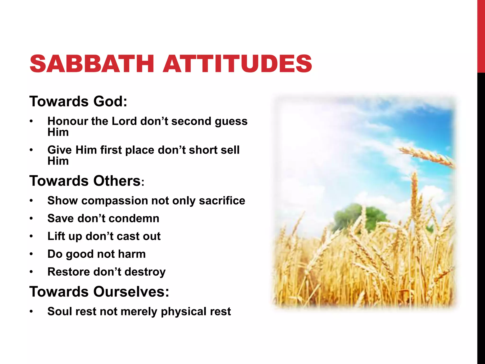 SABBATH ATTITUDES
Towards God:
• Honour the Lord don’t second guess
Him
• Give Him first place don’t short sell
Him
Towards Others:
• Show compassion not only sacrifice
• Save don’t condemn
• Lift up don’t cast out
• Do good not harm
• Restore don’t destroy
Towards Ourselves:
• Soul rest not merely physical rest
 