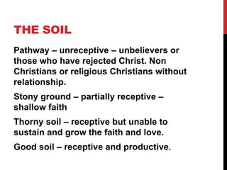 THE SOIL
Pathway – unreceptive – unbelievers or
those who have rejected Christ. Non
Christians or religious Christians without
relationship.
Stony ground – partially receptive –
shallow faith
Thorny soil – receptive but unable to
sustain and grow the faith and love.
Good soil – receptive and productive.
 