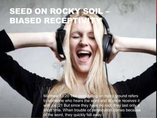 SEED ON ROCKY SOIL –
BIASED RECEPTIVITY
Matthew 13:20 The seed falling on rocky ground refers
to someone who hears the word and at once receives it
with joy. 21 But since they have no root, they last only a
short time. When trouble or persecution comes because
of the word, they quickly fall away.
 