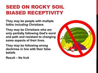 SEED ON ROCKY SOIL
BIASED RECEPTIVITY
They may be people with multiple
faiths including Christians
They may be Christians who are
only partially following God’s word
and path and resistant to changing
some aspects of their lives.
They may be following wrong
doctrines in line with their false
beliefs
Result – No fruit
 