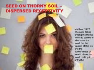 SEED ON THORNY SOIL –
DISPERSED RECEPTIVITY
Matthew 13:22
The seed falling
among the thorns
refers to someone
who hears the
word, but the
worries of this life
and the
deceitfulness of
wealth choke the
word, making it
unfruitful.
 