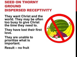 SEED ON THORNY
GROUND
DISPERSED RECEPTIVITY
They want Christ and the
world. They may be often
too busy to give Christ
the time they need to.
They have lost their first
love.
They are unable to
prioritize what is
important.
Result – no fruit
 