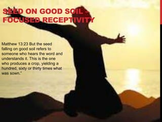 Matthew 13:23 But the seed
falling on good soil refers to
someone who hears the word and
understands it. This is the one
who produces a crop, yielding a
hundred, sixty or thirty times what
was sown.”
SEED ON GOOD SOIL –
FOCUSED RECEPTIVITY
 