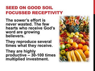 SEED ON GOOD SOIL
FOCUSSED RECEPTIVITY
The sower’s effort is
never wasted. The few
hearts who receive God’s
word are growing
believers.
They reproduce several
times what they receive.
They are highly
productive – 30-100 times
multiplied investment.
 
