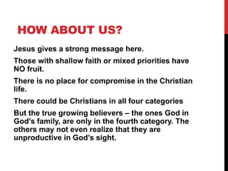 HOW ABOUT US?
Jesus gives a strong message here.
Those with shallow faith or mixed priorities have
NO fruit.
There is no place for compromise in the Christian
life.
There could be Christians in all four categories
But the true growing believers – the ones God in
God’s family, are only in the fourth category. The
others may not even realize that they are
unproductive in God’s sight.
 