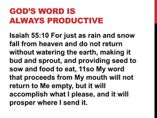 GOD’S WORD IS
ALWAYS PRODUCTIVE
Isaiah 55:10 For just as rain and snow
fall from heaven and do not return
without watering the earth, making it
bud and sprout, and providing seed to
sow and food to eat, 11so My word
that proceeds from My mouth will not
return to Me empty, but it will
accomplish what I please, and it will
prosper where I send it.
 