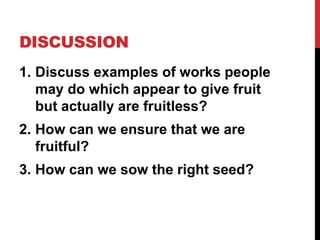DISCUSSION
1. Discuss examples of works people
may do which appear to give fruit
but actually are fruitless?
2. How can we ensure that we are
fruitful?
3. How can we sow the right seed?
 
