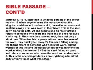 BIBLE PASSAGE –
CONT’D
Matthew 13:18 “Listen then to what the parable of the sower
means: 19 When anyone hears the message about the
kingdom and does not understand it, the evil one comes and
snatches away what was sown in their heart. This is the seed
sown along the path. 20 The seed falling on rocky ground
refers to someone who hears the word and at once receives
it with joy. 21 But since they have no root, they last only a
short time. When trouble or persecution comes because of
the word, they quickly fall away. 22 The seed falling among
the thorns refers to someone who hears the word, but the
worries of this life and the deceitfulness of wealth choke the
word, making it unfruitful. 23 But the seed falling on good
soil refers to someone who hears the word and understands
it. This is the one who produces a crop, yielding a hundred,
sixty or thirty times what was sown.”
 