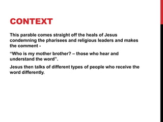 CONTEXT
This parable comes straight off the heals of Jesus
condemning the pharisees and religious leaders and makes
the comment -
“Who is my mother brother? – those who hear and
understand the word”.
Jesus then talks of different types of people who receive the
word differently.
 