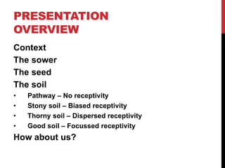 PRESENTATION
OVERVIEW
Context
The sower
The seed
The soil
• Pathway – No receptivity
• Stony soil – Biased receptivity
• Thorny soil – Dispersed receptivity
• Good soil – Focussed receptivity
How about us?
 