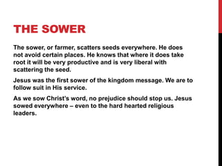 THE SOWER
The sower, or farmer, scatters seeds everywhere. He does
not avoid certain places. He knows that where it does take
root it will be very productive and is very liberal with
scattering the seed.
Jesus was the first sower of the kingdom message. We are to
follow suit in His service.
As we sow Christ’s word, no prejudice should stop us. Jesus
sowed everywhere – even to the hard hearted religious
leaders.
 