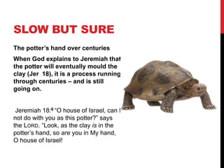 SLOW BUT SURE
The potter’s hand over centuries
When God explains to Jeremiah that
the potter will eventually mould the
clay (Jer 18), it is a process running
through centuries – and is still
going on.
Jeremiah 18:6 “O house of Israel, can I
not do with you as this potter?” says
the LORD. “Look, as the clay is in the
potter’s hand, so are you in My hand,
O house of Israel!
 