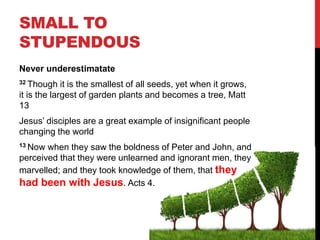 SMALL TO
STUPENDOUS
Never underestimatate
32 Though it is the smallest of all seeds, yet when it grows,
it is the largest of garden plants and becomes a tree, Matt
13
Jesus’ disciples are a great example of insignificant people
changing the world
13 Now when they saw the boldness of Peter and John, and
perceived that they were unlearned and ignorant men, they
marvelled; and they took knowledge of them, that they
had been with Jesus. Acts 4.
 