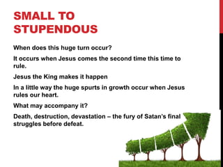 SMALL TO
STUPENDOUS
When does this huge turn occur?
It occurs when Jesus comes the second time this time to
rule.
Jesus the King makes it happen
In a little way the huge spurts in growth occur when Jesus
rules our heart.
What may accompany it?
Death, destruction, devastation – the fury of Satan’s final
struggles before defeat.
 