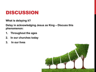 DISCUSSION
What is delaying it?
Delay in acknowledging Jesus as King – Discuss this
phenomenon:
1. Throughout the ages
2. In our churches today
3. In our lives
 