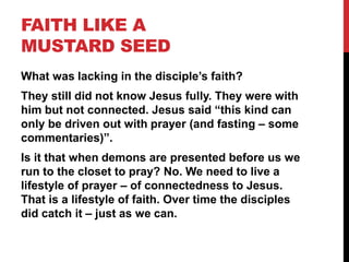 FAITH LIKE A
MUSTARD SEED
What was lacking in the disciple’s faith?
They still did not know Jesus fully. They were with
him but not connected. Jesus said “this kind can
only be driven out with prayer (and fasting – some
commentaries)”.
Is it that when demons are presented before us we
run to the closet to pray? No. We need to live a
lifestyle of prayer – of connectedness to Jesus.
That is a lifestyle of faith. Over time the disciples
did catch it – just as we can.
 