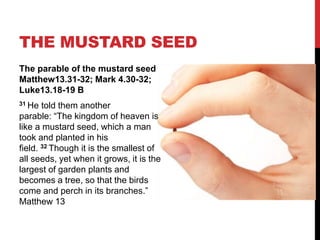 The parable of the mustard seed
Matthew13.31-32; Mark 4.30-32;
Luke13.18-19 B
31 He told them another
parable: “The kingdom of heaven is
like a mustard seed, which a man
took and planted in his
field. 32 Though it is the smallest of
all seeds, yet when it grows, it is the
largest of garden plants and
becomes a tree, so that the birds
come and perch in its branches.”
Matthew 13
THE MUSTARD SEED
 