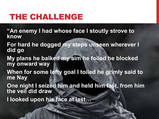 THE CHALLENGE
“An enemy I had whose face I stoutly strove to
know
For hard he dogged my steps unseen wherever I
did go
My plans he balked my aim he foiled he blocked
my onward way
When for some lofty goal I toiled he grimly said to
me Nay
One night I seized him and held him fast, from him
the veil did draw
I looked upon his face at last…
 