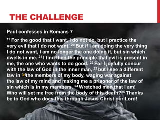 THE CHALLENGE
Paul confesses in Romans 7
19 For the good that I want, I do not do, but I practice the
very evil that I do not want. 20 But if I am doing the very thing
I do not want, I am no longer the one doing it, but sin which
dwells in me. 21 I find then the principle that evil is present in
me, the one who wants to do good. 22 For I joyfully concur
with the law of God in the inner man, 23 but I see a different
law in [p]the members of my body, waging war against
the law of my mind and making me a prisoner of the law of
sin which is in my members. 24 Wretched man that I am!
Who will set me free from the body of this death?25 Thanks
be to God who does this through Jesus Christ our Lord!
 