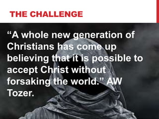 THE CHALLENGE
“A whole new generation of
Christians has come up
believing that it is possible to
accept Christ without
forsaking the world.” AW
Tozer.
 