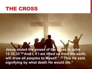 THE CROSS
Jesus stated the power of the cross in John
12:32,33“32 And I, if I am lifted up from the earth,
will draw all peoples to Myself.” 33 This He said,
signifying by what death He would die.”
 
