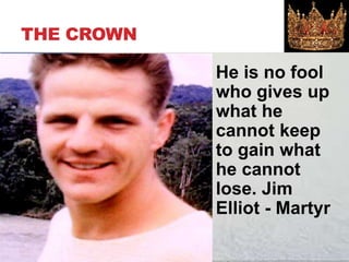 THE CROWN
He is no fool
who gives up
what he
cannot keep
to gain what
he cannot
lose. Jim
Elliot - Martyr
 