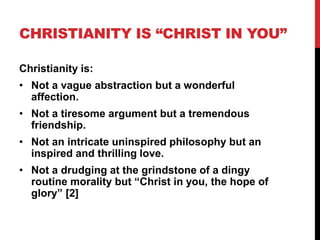 CHRISTIANITY IS “CHRIST IN YOU”
Christianity is:
• Not a vague abstraction but a wonderful
affection.
• Not a tiresome argument but a tremendous
friendship.
• Not an intricate uninspired philosophy but an
inspired and thrilling love.
• Not a drudging at the grindstone of a dingy
routine morality but “Christ in you, the hope of
glory” [2]
 