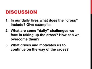 DISCUSSION
1. In our daily lives what does the “cross”
include? Give examples.
2. What are some “daily” challenges we
face in taking up the cross? How can we
overcome them?
3. What drives and motivates us to
continue on the way of the cross?
 