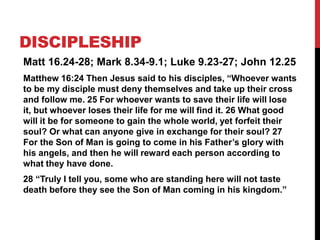 Matt 16.24-28; Mark 8.34-9.1; Luke 9.23-27; John 12.25
Matthew 16:24 Then Jesus said to his disciples, “Whoever wants
to be my disciple must deny themselves and take up their cross
and follow me. 25 For whoever wants to save their life will lose
it, but whoever loses their life for me will find it. 26 What good
will it be for someone to gain the whole world, yet forfeit their
soul? Or what can anyone give in exchange for their soul? 27
For the Son of Man is going to come in his Father’s glory with
his angels, and then he will reward each person according to
what they have done.
28 “Truly I tell you, some who are standing here will not taste
death before they see the Son of Man coming in his kingdom.”
DISCIPLESHIP
 