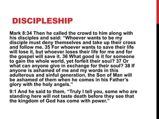 DISCIPLESHIP
Mark 8:34 Then he called the crowd to him along with
his disciples and said: “Whoever wants to be my
disciple must deny themselves and take up their cross
and follow me. 35 For whoever wants to save their life
will lose it, but whoever loses their life for me and for
the gospel will save it. 36 What good is it for someone
to gain the whole world, yet forfeit their soul? 37 Or
what can anyone give in exchange for their soul? 38 If
anyone is ashamed of me and my words in this
adulterous and sinful generation, the Son of Man will
be ashamed of them when he comes in his Father’s
glory with the holy angels.”
9:1 And he said to them, “Truly I tell you, some who are
standing here will not taste death before they see that
the kingdom of God has come with power.”
 