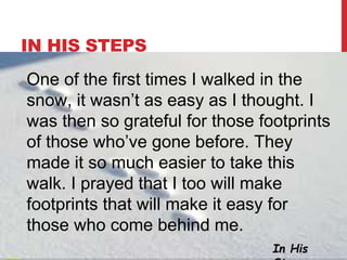 IN HIS STEPS
In His
One of the first times I walked in the
snow, it wasn’t as easy as I thought. I
was then so grateful for those footprints
of those who’ve gone before. They
made it so much easier to take this
walk. I prayed that I too will make
footprints that will make it easy for
those who come behind me.
 
