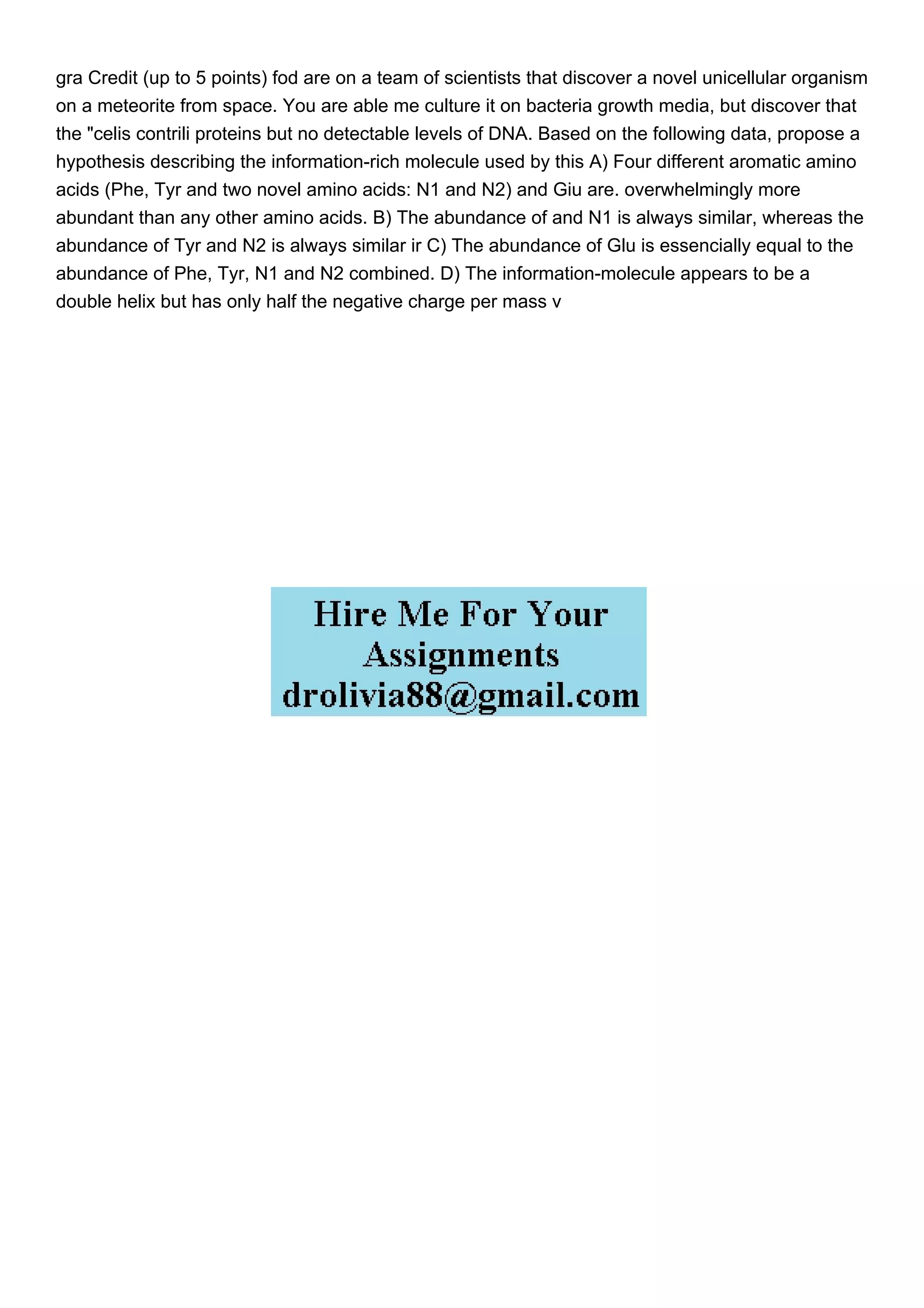 gra Credit (up to 5 points) fod are on a team of scientists that discover a novel unicellular organism
on a meteorite from space. You are able me culture it on bacteria growth media, but discover that
the "celis contrili proteins but no detectable levels of DNA. Based on the following data, propose a
hypothesis describing the information-rich molecule used by this A) Four different aromatic amino
acids (Phe, Tyr and two novel amino acids: N1 and N2) and Giu are. overwhelmingly more
abundant than any other amino acids. B) The abundance of and N1 is always similar, whereas the
abundance of Tyr and N2 is always similar ir C) The abundance of Glu is essencially equal to the
abundance of Phe, Tyr, N1 and N2 combined. D) The information-molecule appears to be a
double helix but has only half the negative charge per mass v