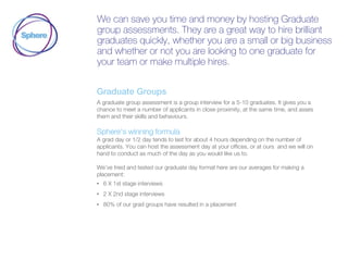 We can save you time and money by hosting Graduate
group assessments. They are a great way to hire brilliant
graduates quickly, whether you are a small or big business
and whether or not you are looking to one graduate for
your team or make multiple hires.
Graduate Groups
A graduate group assessment is a group interview for a 5-10 graduates. It gives you a
chance to meet a number of applicants in close proximity, at the same time, and asses
them and their skills and behaviours.
Sphere’s winning formula
A grad day or 1/2 day tends to last for about 4 hours depending on the number of
applicants. You can host the assessment day at your offices, or at ours and we will on
hand to conduct as much of the day as you would like us to.
We’ve tried and tested our graduate day format here are our averages for making a
placement:
• 6 X 1st stage interviews
• 2 X 2nd stage interviews
• 80% of our grad groups have resulted in a placement
 