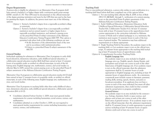 68 Auburn University at Montgomery 69
Degree Requirements
A person who is eligible for admission to an Alternative Class A program shall
have earned a bachelor’s or higher degree with a minimum grade point average
(GPA) overall of 2.50. This GPA must be documented on the official transcript
of the degree granting institution and must be the GPA that was used as the basis
for granting the degree. In addition, the person must meet one of the following
options:
	 Option 1: Earned a bachelor’s degree from a regionally accredited college 		
		 or university.
	 Option 2: Earned a bachelor’s degree from a non-regionally accredited 		
		 institution and an earned master’s or higher degree from a
		 regionally accredited institution, and attained a passing score 		
		 on the prescribed Praxis II subject assessment of the Alabama
		 Educator Certification Testing Program (AECTP). This option is 		
		 permitted only when both of the following conditions are met:
•	At the discretion of the administrative head of the unit 		
	 and in accordance with institutional policy.
•	If there is a prescribed Praxis II subject assessment of the 		
	AECTP.
General Studies
Individuals applying for admission to Alternative Class A programs in early child-
hood education, elementary education, early childhood special education, or
collaborative special education teacher (K-6) shall have earned at least 12 semester
hours of acceptable credit, as verified on official transcripts, in each of the fol-
lowing areas: English language arts, mathematics, science, and social studies or,
effective May 4, 2009, earned the current passing score on the prescribed Praxis II
subject assessment of the Alabama Educator Certification Testing Program.
	
Alternative Class A programs in collaborative special education teacher (6-12) shall
have earned at least 12 semester hours of acceptable credit, as verified on official
transcripts, in each of the following areas: English language arts, mathematics, sci-
ence, and social studies.
	
Alternative Class A programs in teaching fields other than early childhood educa-
tion, elementary education, early childhood special education, collaborative special
education (K-6 or 6-12):
•	 Candidates admitted before October 1, 2009, must meet general studies 	
requirements for courses including humanities, social science, science, and	
mathematics.
•	 Candidates admitted on or after October 1, 2009, are not required to
meet general studies requirements for courses including humanities, social
science, science, and mathematics.
Teaching Field
Prior to unconditional admission, a person who wishes to earn certification in a
teaching field listed below shall have completed one of the options below:
	 Option 1: For any teaching field, effective May 4, 2009, in lieu of Rule 		
		 290-2-3-3-.44(3)(d)2. through 5., verification of a current passing
		 score on the prescribed Praxis II subject assessment of the
		 Alabama Educator Certification Testing Program.
	 Option 2: Early Childhood Education, Elementary Education, Early 	
		 Childhood Special Education, Collaborative Special Education 		
		 Teacher K-6, Collaborative Teacher 6-12: At least 32 semester 	
		 hours with at least 19 semester hours at the upper-division level
		 courses appropriate to the curriculum indicated in Alabama
		 Courses of Study and/or related pedagogy or, at a minimum, the
		 institution must require 12 semester hours in each of the four
		 areas of general studies. The institution may have additional
		 requirements as it deems appropriate.
	 Option 3: Single Teaching Field for Secondary: An academic major in the
teaching field, or if an academic major is not on the official tran-
script, 32 semester hours appropriate to the teaching field includ-
ing at least 19 semester hours of upper-division credit.
	 Option 4: Comprehensive Secondary Teaching Fields:
		 English Language Arts
		 An academic major in an area included in English 	
		 language arts—e.g., English, speech, drama/theatre, and
		 journalism—and at least one course in each of the other
		 listed areas of English language arts. If an academic major
		 is not on the official transcript, then the admission
		 requirement shall be 32 semester hours of credit
		 appropriate to English language arts, including at least 19
		 semester hours of upper-division credit. At a minimum,
		 coursework must include courses in literature, grammar,
		 reading skills, writing, speech, theatre, and print or
		 broadcast journalism. If an applicant does not have a
		 course in each of the areas indicated, but meets all other
		 admission requirements, then credit for that course(s)
		 must be earned prior to program completion.
		 General Science
		 An academic major in an area included in the sciences—
		 e.g., biology, chemistry, Earth or space science, and
		 physics—and at least one course in each of the other
		 listed areas of general science. If an academic major is not
		 on the official transcript, then the admission requirement
		 shall be 32 semester hours of credit appropriate to general
		 science including at least 19 semester hours of upper-
		 division credit and at least one course in each of
 