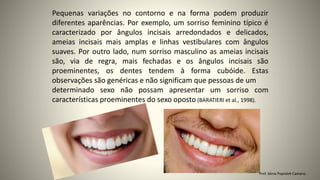 Pequenas variações no contorno e na forma podem produzir
diferentes aparências. Por exemplo, um sorriso feminino típico é
caracterizado por ângulos incisais arredondados e delicados,
ameias incisais mais amplas e linhas vestibulares com ângulos
suaves. Por outro lado, num sorriso masculino as ameias incisais
são, via de regra, mais fechadas e os ângulos incisais são
proeminentes, os dentes tendem à forma cubóide. Estas
observações são genéricas e não significam que pessoas de um
determinado sexo não possam apresentar um sorriso com
características proeminentes do sexo oposto (BARATIERI et al., 1998).
Prof. Sônia Popiolek Caetano
 