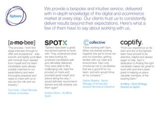 We provide a bespoke and intuitive service, delivered
with in-depth knowledge of the digital and ecommerce
market at every step. Our clients trust us to consistently
deliver results beyond their expectations. Here’s what a
few of them have to say about working with us.
“The process - from first
stage interview through to
offer and acceptance - was
smooth and tightly controlled
with minimal input needed
from myself and my team.
Candidates were always
suitably matched to our
expectations and were
thoroughly prepared and
ready to meet with us to
discuss the role and our
industry.”
TomHicks - Client Services
Director at Amobee
“Sphere have been a great
recruitment partner to work
with. They understood what
we were looking for,
screened candidates well
and ultimately delivered.
They were able to fill a
challenging role, kept the
process on-track and
provided great insight and
advice along the way. I
would definitely recommend
Sphere and will certainly use
them again”
Andrew Moore - EUMDat
SpotX
“I love working with Sam.
When we started working
together she got to know me
and my business, getting
familiar with our roles and
environment. Sam only
introduces me to candidates
that are a good fit for my
team, and who would thrive
at my company.”
Sophie Wheeler - Senior
Manager of AdOps and
Account Services at Collective
“From our experience so far,
Sam and the of the Sphere
team have proved to be
attentive, helpful and always
eager to help. Sam’s
dedication to finding the right
candidate makes her great to
work with and she’s been
great in helping us place
valuable members of the
existing team.”
Xi Weng - Client Strategy
Director at Capitfy
 