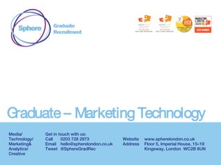Graduate – Marketing Technology
Media/
Technology/
Marketing&
Analytics/
Creative
Get in touch with us:
Call 0203 728 2973
Email hello@spherelondon.co.uk
Tweet @SphereGradRec
Website www.spherelondon.co.uk
Address Floor 5, Imperial House, 15–19
Kingsway, London WC2B 6UN
 