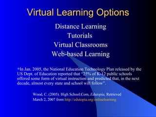 Virtual Learning Options Distance Learning Tutorials  Virtual Classrooms Web-based Learning In Jan. 2005, the National Education Technology Plan released by the US Dept. of Education reported that “25% of K-12 public schools offered some form of virtual instruction and predicted that, in the next decade, almost every state and school will follow”. Wood, C. (2005). High School.Com,  Edutopia,  Retrieved  March 2, 2007 from  http://edutopia.org/onlinelearning   