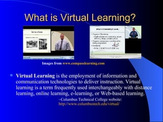 What is Virtual Learning?   Images from  www.compasslearning.com   Virtual Learning  is the employment of information and communication technologies to deliver instruction. Virtual learning is a term frequently used interchangeably with distance learning, online learning, e-learning, or Web-based learning.  ~Columbus Technical College website:  http://www. columbustech . edu /virtual/   